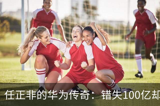 任正非的华为传奇：错失100亿却催生伟大复兴